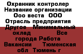 Охранник-контролер › Название организации ­ Ооо веста, ООО › Отрасль предприятия ­ Другое › Минимальный оклад ­ 50 000 - Все города Работа » Вакансии   . Тюменская обл.,Тюмень г.